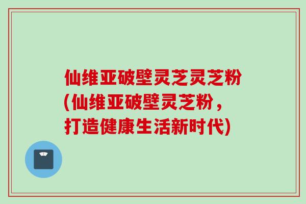 仙维亚破壁灵芝灵芝粉(仙维亚破壁灵芝粉,打造健康生活新时代) 仙维亚破壁灵芝灵芝粉(仙维亚破壁灵芝粉,打造健康生活新时代)