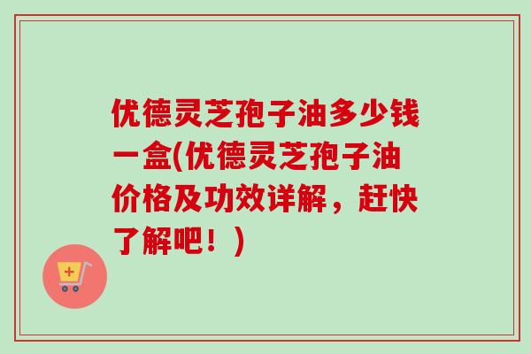 优德灵芝孢子油多少钱一盒(优德灵芝孢子油价格及功效详解,赶快了解吧!) 优德灵芝孢子油多少钱一盒(优德灵芝孢子油价格及功效详解,赶快了解吧!)