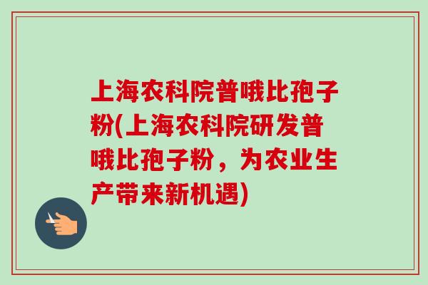 上海农科院普哦比孢子粉(上海农科院研发普哦比孢子粉,为农业生产带来新机遇) 上海农科院普哦比孢子粉(上海农科院研发普哦比孢子粉,为农业生产带来新机遇)