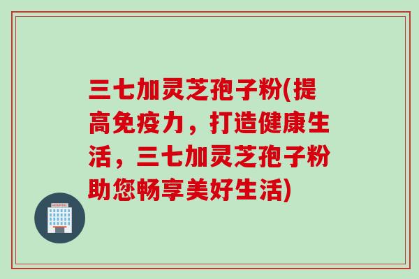 三七加灵芝孢子粉(提高免疫力,打造健康生活,三七加灵芝孢子粉助您畅享美好生活) 三七加灵芝孢子粉(提高免疫力,打造健康生活,三七加灵芝孢子粉助您畅享美好生活)