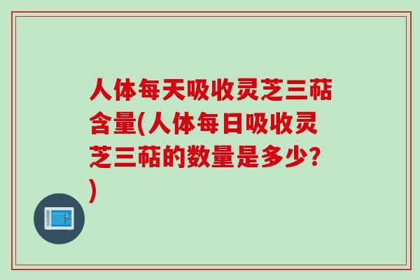 人体每天吸收灵芝三萜含量(人体每日吸收灵芝三萜的数量是多少？)