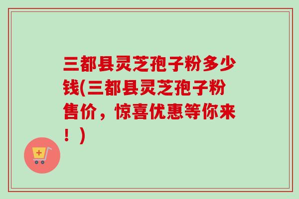 三都县灵芝孢子粉多少钱(三都县灵芝孢子粉售价,惊喜优惠等你来!) 三都县灵芝孢子粉多少钱(三都县灵芝孢子粉售价,惊喜优惠等你来!)