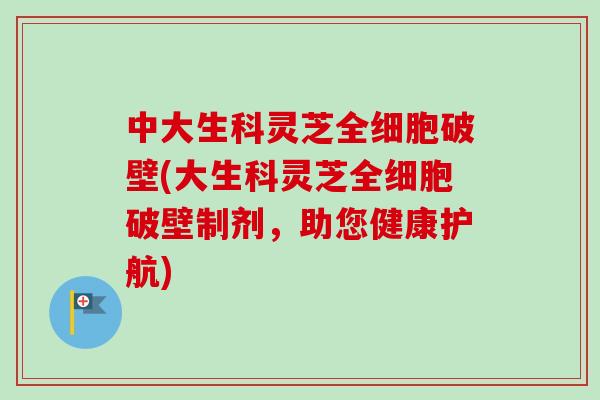 中大生科灵芝全细胞破壁(大生科灵芝全细胞破壁制剂，助您健康护航)