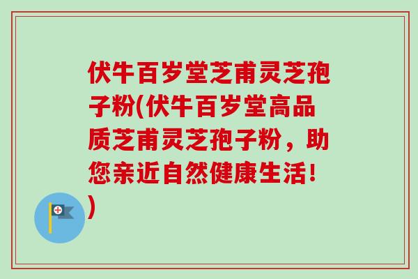 伏牛百岁堂芝甫灵芝孢子粉(伏牛百岁堂高品质芝甫灵芝孢子粉，助您亲近自然健康生活！)