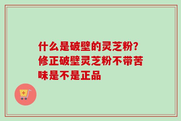 什么是破壁的灵芝粉？修正破壁灵芝粉不带苦味是不是正品