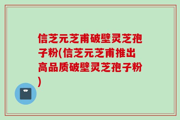 信芝元芝甫破壁灵芝孢子粉(信芝元芝甫推出高品质破壁灵芝孢子粉)