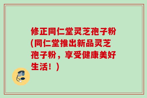 修正同仁堂灵芝孢子粉(同仁堂推出新品灵芝孢子粉，享受健康美好生活！)