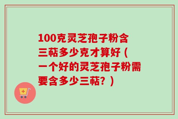 100克灵芝孢子粉含三萜多少克才算好 (一个好的灵芝孢子粉需要含多少三萜？)
