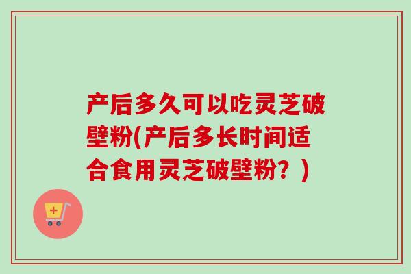 产后多久可以吃灵芝破壁粉(产后多长时间适合食用灵芝破壁粉？)