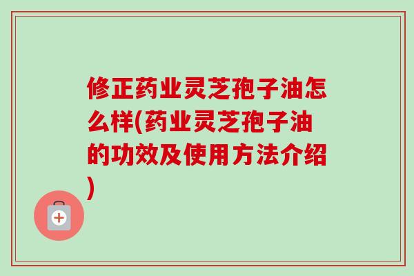 修正药业灵芝孢子油怎么样(药业灵芝孢子油的功效及使用方法介绍)