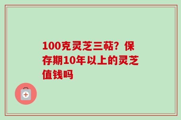 100克灵芝三萜？保存期10年以上的灵芝值钱吗