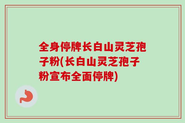 全身停牌长白山灵芝孢子粉(长白山灵芝孢子粉宣布全面停牌)