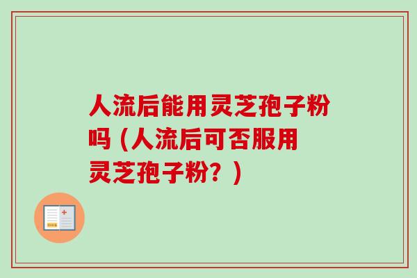 人流后能用灵芝孢子粉吗 (人流后可否服用灵芝孢子粉？)