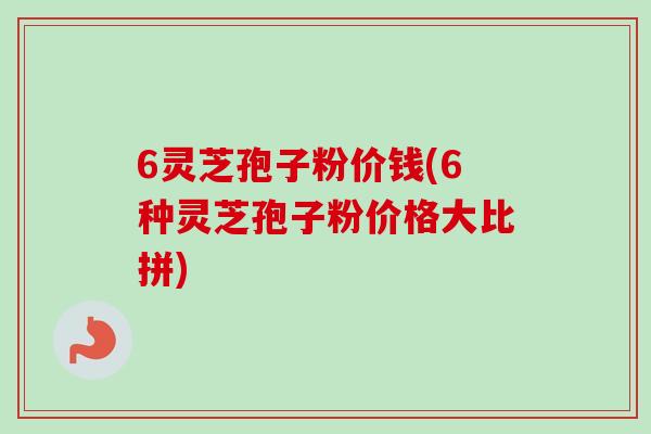 6灵芝孢子粉价钱(6种灵芝孢子粉价格大比拼)