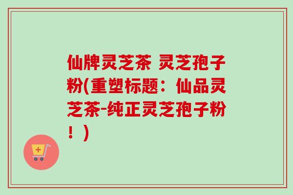 仙牌灵芝茶 灵芝孢子粉(重塑标题：仙品灵芝茶-纯正灵芝孢子粉！)