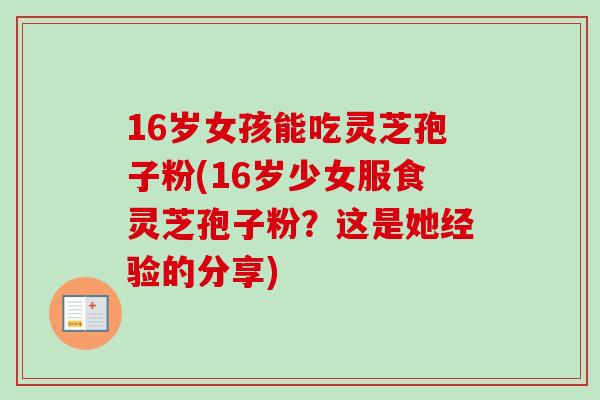 16岁女孩能吃灵芝孢子粉(16岁少女服食灵芝孢子粉？这是她经验的分享)
