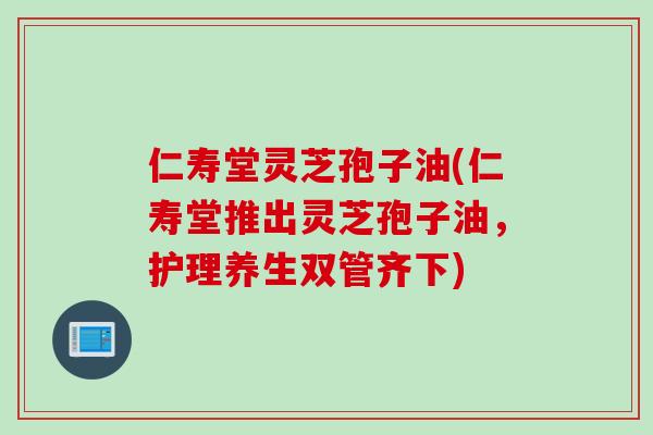 仁寿堂灵芝孢子油(仁寿堂推出灵芝孢子油，护理养生双管齐下)