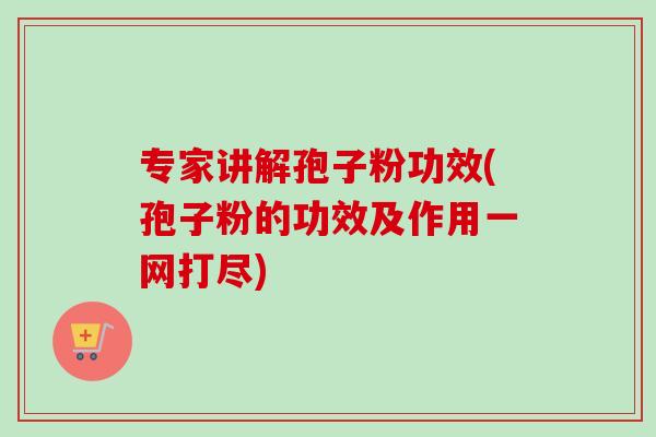 专家讲解孢子粉功效(孢子粉的功效及作用一网打尽)