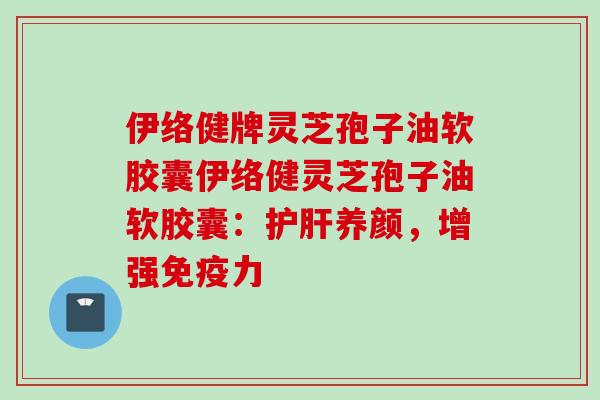 伊络健牌灵芝孢子油软胶囊伊络健灵芝孢子油软胶囊：养颜，增强免疫力