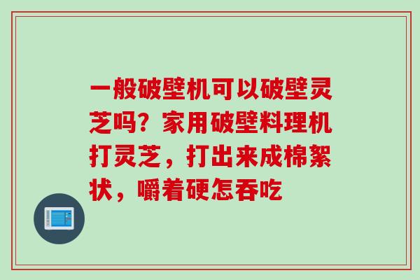一般破壁机可以破壁灵芝吗？家用破壁料理机打灵芝，打出来成棉絮状，嚼着硬怎吞吃
