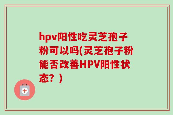 hpv阳性吃灵芝孢子粉可以吗(灵芝孢子粉能否改善HPV阳性状态？)
