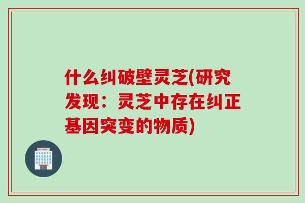 什么纠破壁灵芝(研究发现：灵芝中存在纠正基因突变的物质)