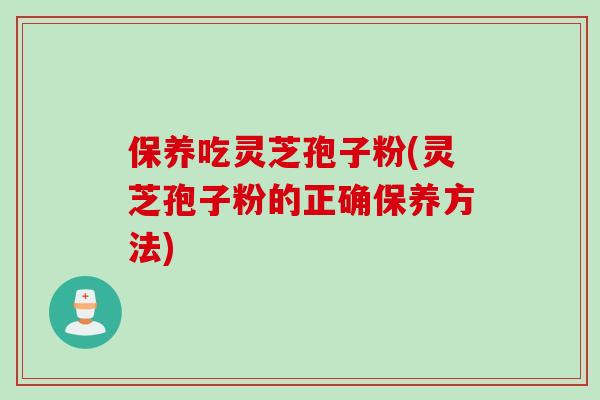 保养吃灵芝孢子粉(灵芝孢子粉的正确保养方法)
