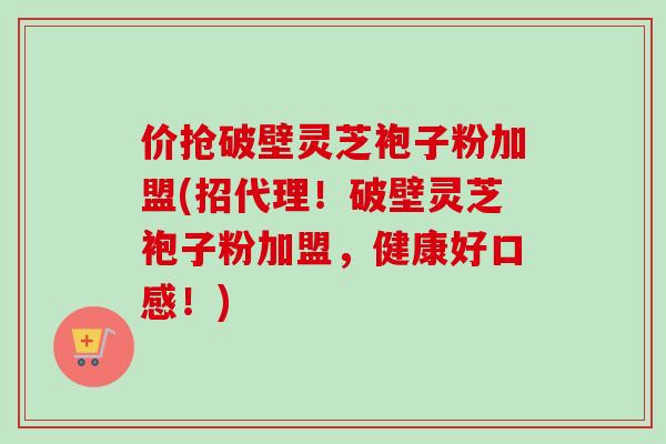 价抢破壁灵芝袍子粉加盟(招代理!破壁灵芝袍子粉加盟,健康好口感!) 价抢破壁灵芝袍子粉加盟(招代理!破壁灵芝袍子粉加盟,健康好口感!)