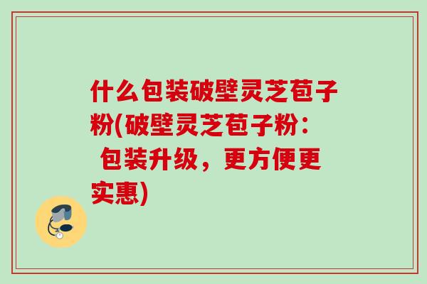 什么包装破壁灵芝苞子粉(破壁灵芝苞子粉： 包装升级，更方便更实惠)