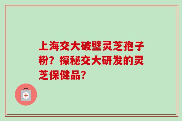 上海交大破壁灵芝孢子粉?探秘交大研发的灵芝保健品? 上海交大破壁灵芝孢子粉?探秘交大研发的灵芝保健品?