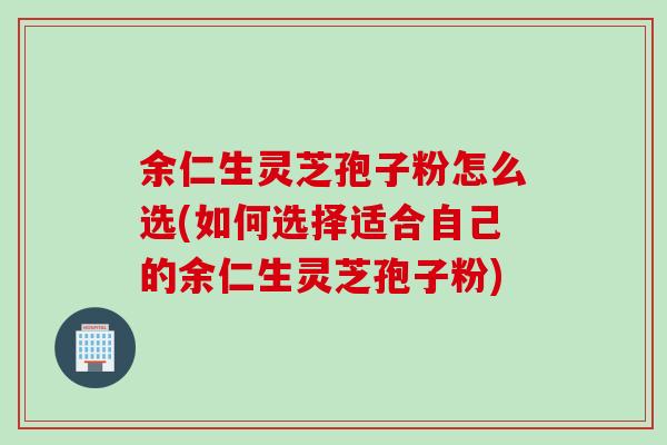 余仁生灵芝孢子粉怎么选(如何选择适合自己的余仁生灵芝孢子粉)