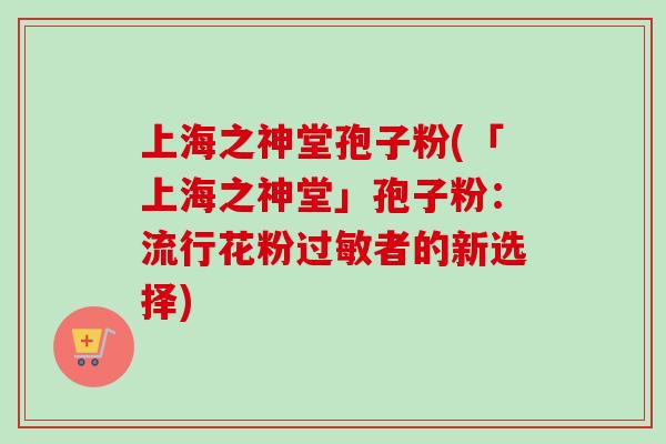 上海之神堂孢子粉(「上海之神堂」孢子粉：流行花粉过敏者的新选择)
