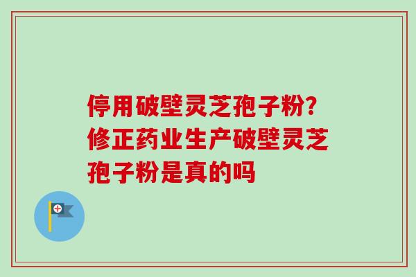停用破壁灵芝孢子粉？修正药业生产破壁灵芝孢子粉是真的吗