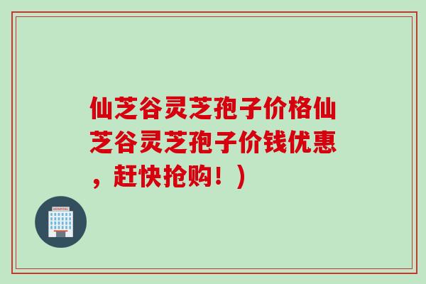 仙芝谷灵芝孢子价格仙芝谷灵芝孢子价钱优惠，赶快抢购！)