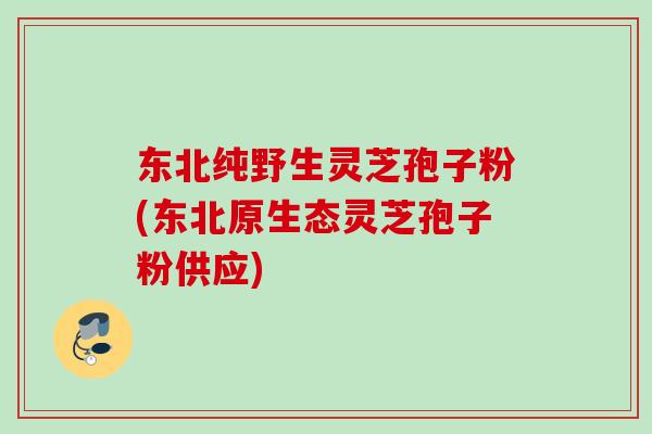东北纯野生灵芝孢子粉(东北原生态灵芝孢子粉供应)