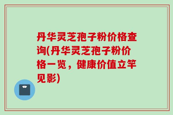 丹华灵芝孢子粉价格查询(丹华灵芝孢子粉价格一览,健康价值立竿见影) 丹华灵芝孢子粉价格查询(丹华灵芝孢子粉价格一览,健康价值立竿见影)