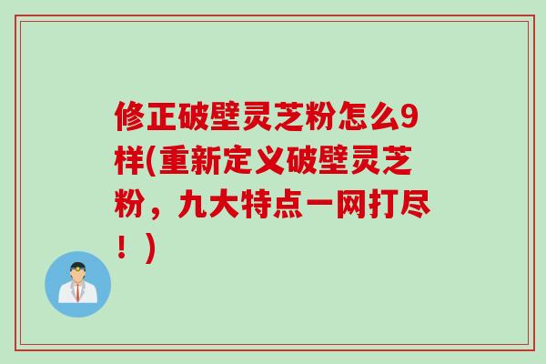 修正破壁灵芝粉怎么9样(重新定义破壁灵芝粉，九大特点一网打尽！)