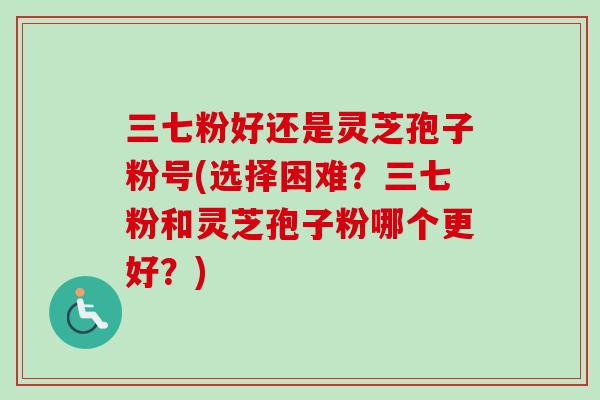 三七粉好还是灵芝孢子粉号(选择困难？三七粉和灵芝孢子粉哪个更好？)