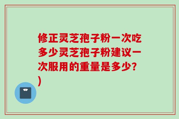 修正灵芝孢子粉一次吃多少灵芝孢子粉建议一次服用的重量是多少？)