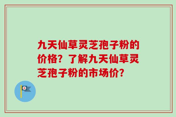 九天仙草灵芝孢子粉的价格？了解九天仙草灵芝孢子粉的市场价？