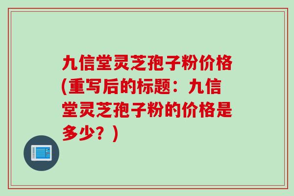 九信堂灵芝孢子粉价格(重写后的标题：九信堂灵芝孢子粉的价格是多少？)
