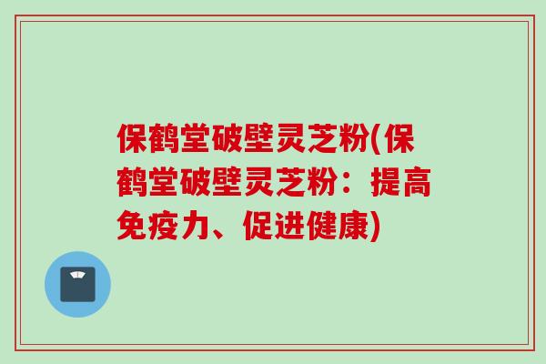 保鹤堂破壁灵芝粉(保鹤堂破壁灵芝粉：提高免疫力、促进健康)