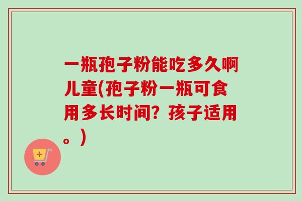 一瓶孢子粉能吃多久啊儿童(孢子粉一瓶可食用多长时间？孩子适用。)