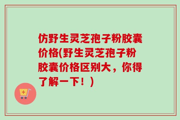 仿野生灵芝孢子粉胶囊价格(野生灵芝孢子粉胶囊价格区别大，你得了解一下！)