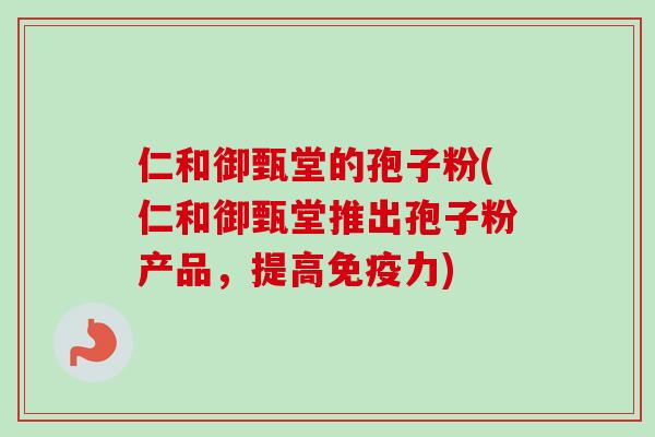 仁和御甄堂的孢子粉(仁和御甄堂推出孢子粉产品，提高免疫力)