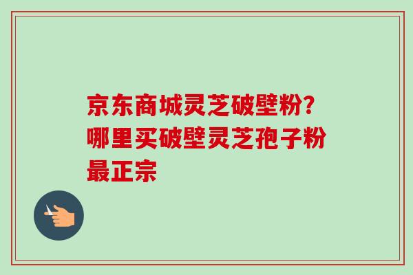 京东商城灵芝破壁粉?哪里买破壁灵芝孢子粉正宗 京东商城灵芝破壁粉?哪里买破壁灵芝孢子粉正宗