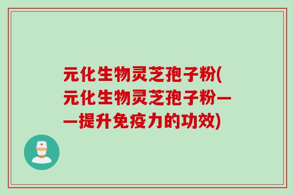 元化生物灵芝孢子粉(元化生物灵芝孢子粉——提升免疫力的功效)