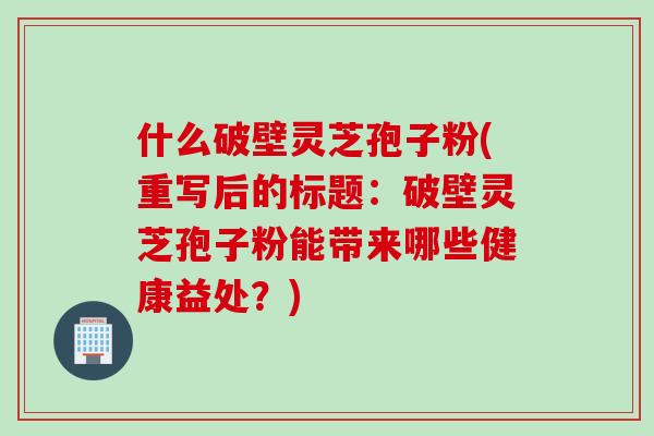 什么破壁灵芝孢子粉(重写后的标题:破壁灵芝孢子粉能带来哪些健康益处?) 什么破壁灵芝孢子粉(重写后的标题:破壁灵芝孢子粉能带来哪些健康益处?)