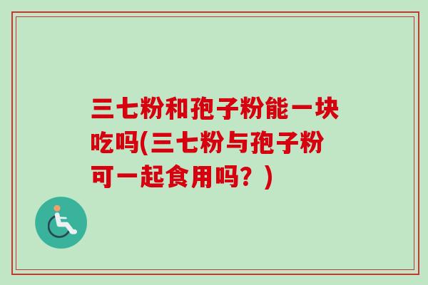 三七粉和孢子粉能一块吃吗(三七粉与孢子粉可一起食用吗？)