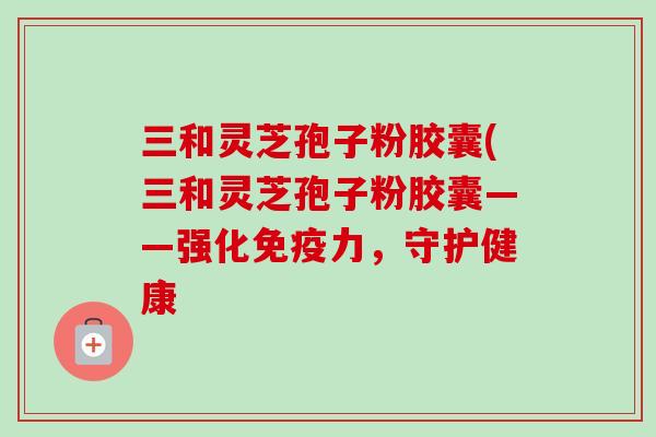 三和灵芝孢子粉胶囊(三和灵芝孢子粉胶囊——强化免疫力，守护健康